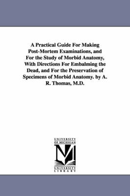 A Practical Guide for Making Post-Mortem Examinations, and for the Study of Morbid Anatomy, with Directions for Embalming the Dead, and for the Pres - Amos Russell Thomas, A R (Amos Russell) Thomas