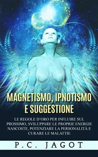 Magnetismo, Ipnotismo e Suggestione - Le regole d?oro per influire sul prossimo, sviluppare le proprie energie nascoste, potenziare la personalità e curare le malattie - Paul C. Jagot