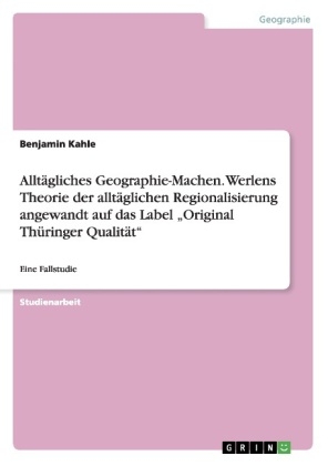 AlltÃ¤gliches Geographie-Machen. Werlens Theorie der alltÃ¤glichen Regionalisierung angewandt auf das Label Â¿Original ThÃ¼ringer QualitÃ¤tÂ¿ - Benjamin Kahle