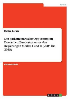 Die parlamentarische Opposition im Deutschen Bundestag unter den Regierungen Merkel I und II (2005 bis 2013) - Philipp BÃ¶rner
