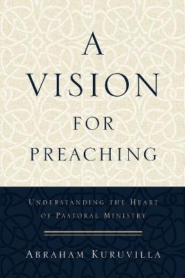A Vision for Preaching – Understanding the Heart of Pastoral Ministry - Abraham Kuruvilla