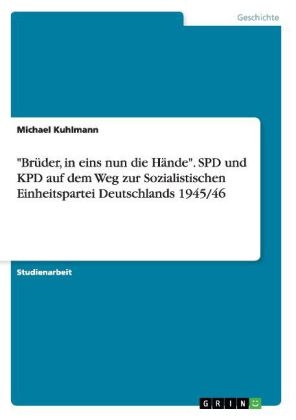 "BrÃ¼der, in eins nun die HÃ¤nde". SPD und KPD auf dem Weg zur Sozialistischen Einheitspartei Deutschlands 1945/46 - Michael Kuhlmann