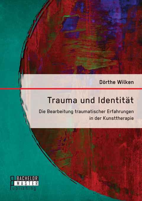 Trauma und Identität: Die Bearbeitung traumatischer Erfahrungen in der Kunsttherapie - Dörthe Wilken