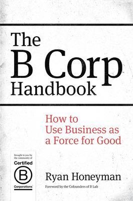 The B Corp Handbook: How to Use Business as a Force for Good - Ryan Honeyman