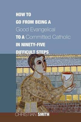 How to Go from Being a Good Evangelical to a Committed Catholic in Ninety-Five Difficult Steps - Christian Smith