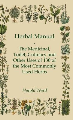 Herbal Manual - The Medicinal, Toilet, Culinary And Other Uses Of 130 Of The Most Commonly Used Herbs - Harold Ward