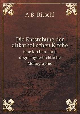 Die Entstehung der altkatholischen Kirche eine kirchen - und dogmengeschichtliche Monographie - A B Ritschl