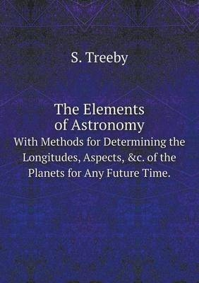 The Elements of Astronomy With Methods for Determining the Longitudes, Aspects, &c. of the Planets for Any Future Time. - S Treeby