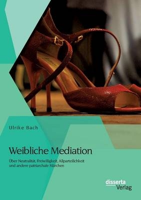 Weibliche Mediation: Über Neutralität, Freiwilligkeit, Allparteilichkeit und andere patriarchale Märchen - Ulrike Bach