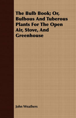 The Bulb Book; Or, Bulbous And Tuberous Plants For The Open Air, Stove, And Greenhouse - John Weathers