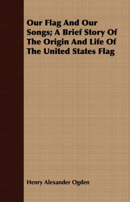 Our Flag And Our Songs; A Brief Story Of The Origin And Life Of The United States Flag - Henry Alexander Ogden