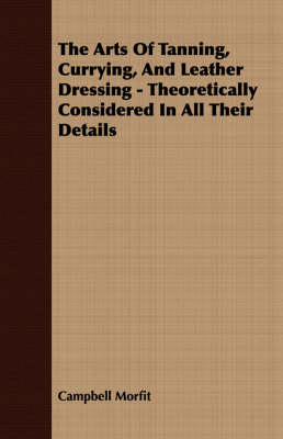The Arts Of Tanning, Currying, And Leather Dressing - Theoretically Considered In All Their Details - Campbell Morfit