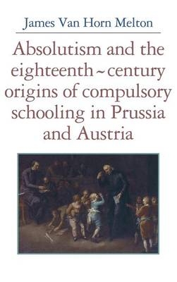 Absolutism and the Eighteenth-Century Origins of Compulsory Schooling in Prussia and Austria - James Van Horn Melton