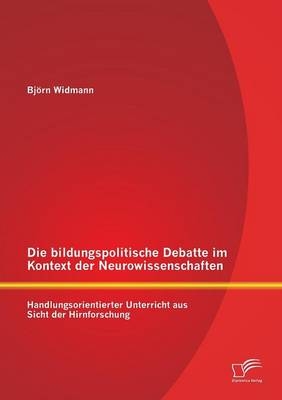 Die bildungspolitische Debatte im Kontext der Neurowissenschaften: Handlungsorientierter Unterricht aus Sicht der Hirnforschung - Björn Widmann