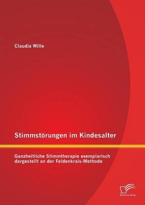 Stimmstörungen im Kindesalter: Ganzheitliche Stimmtherapie exemplarisch dargestellt an der Feldenkrais-Methode - Claudia Wille