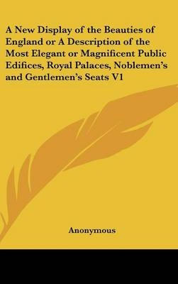 A New Display of the Beauties of England or a Description of the Most Elegant or Magnificent Public Edifices, Royal Palaces, Noblemen's and Gentlemen's Seats V1 - Anonymous