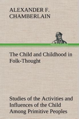 The Child and Childhood in Folk-Thought Studies of the Activities and Influences of the Child Among Primitive Peoples, Their Analogues and Survivals in the Civilization of To-Day - Alexander F. Chamberlain