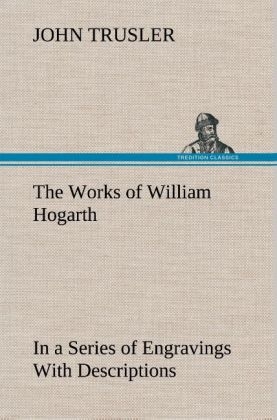 The Works of William Hogarth: In a Series of Engravings With Descriptions, and a Comment on Their Moral Tendency - John Trusler