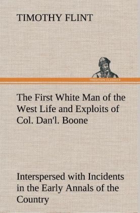 The First White Man of the West Life and Exploits of Col. Dan'l. Boone, the First Settler of Kentucky; Interspersed with Incidents in the Early Annals of the Country - Timothy Flint