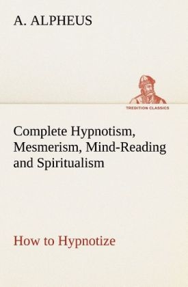Complete Hypnotism, Mesmerism, Mind-Reading and Spiritualism How to Hypnotize: Being an Exhaustive and Practical System of Method, Application, and Use - A. Alpheus