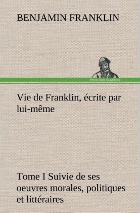 Vie de Franklin, Ã©crite par lui-mÃªme - Tome I Suivie de ses oeuvres morales, politiques et littÃ©raires - Benjamin Franklin