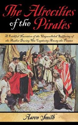 The Atrocities of the Pirates: A Faithful Narrative of the Unparalleled Suffering of the Author During His Captivity Among the Pirates