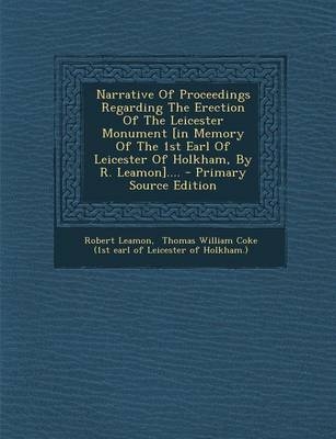 Narrative of Proceedings Regarding the Erection of the Leicester Monument [in Memory of the 1st Earl of Leicester of Holkham, by R. Leamon].... - Primary Source Edition - Robert Leamon; Thomas William Coke (1st Earl of Leicest