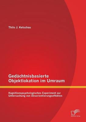 Gedächtnisbasierte Objektlokation im Umraum: Kognitionspsychologisches Experiment zur Untersuchung von Desorientierungseffekten - Thilo J. Ketschau
