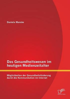 Das Gesundheitswesen im heutigen Medienzeitalter: Möglichkeiten der Gesundheitsförderung durch die Kommunikation im Internet - Daniela Manske