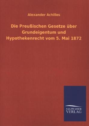 Die Preußischen Gesetze über Grundeigentum und Hypothekenrecht vom 5. Mai 1872 - Alexander Achilles
