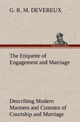 The Etiquette of Engagement and Marriage Describing Modern Manners and Customs of Courtship and Marriage, and giving Full Details regarding the Wedding Ceremony and Arrangements - G. R. M. Devereux