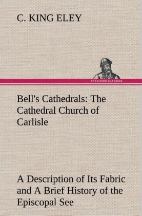 Bell's Cathedrals: The Cathedral Church of Carlisle A Description of Its Fabric and A Brief History of the Episcopal See - C. King Eley