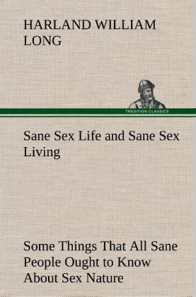 Sane Sex Life and Sane Sex Living Some Things That All Sane People Ought to Know About Sex Nature and Sex Functioning Its Place in the Economy of Life, Its Proper Training and Righteous Exercise - H. W. (Harland William) Long