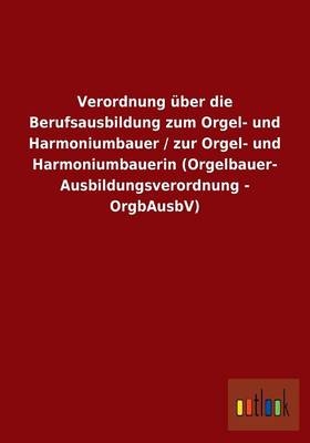 Verordnung über die Berufsausbildung zum Orgel- und Harmoniumbauer / zur Orgel- und Harmoniumbauerin (Orgelbauer- Ausbildungsverordnung - OrgbAusbV) - ohne Autor