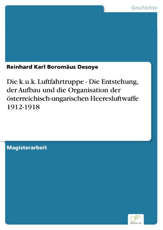 Die k.u.k. Luftfahrtruppe - Die Entstehung, der Aufbau und die Organisation der österreichisch-ungarischen Heeresluftwaffe 1912-1918 - Reinhard Karl Boromäus Desoye