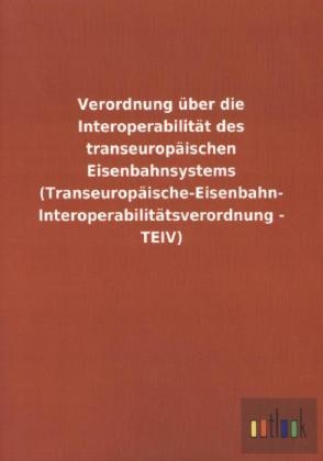 Verordnung über die Interoperabilität des transeuropäischen Eisenbahnsystems (Transeuropäische-Eisenbahn- Interoperabilitätsverordnung - TEIV) - ohne Autor