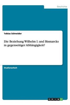 Die Beziehung Wilhelm I. und Bismarcks in gegenseitiger Abhängigkeit? - Tobias Schneider