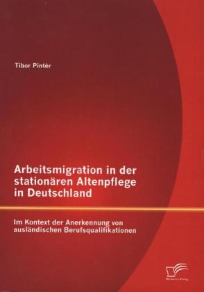 Arbeitsmigration in der stationären Altenpflege in Deutschland im Kontext der Anerkennung von ausländischen Berufsqualifikationen - Tibor Pintér