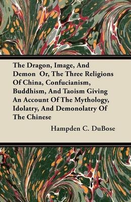 Dragon, Image, And Demon  Or, The Three Religions Of China, Confucianism, Buddhism, And Taoism Giving An Account Of The Mythology, Idolatry, And Demonolatry Of The Chinese - Hampden C. DuBose