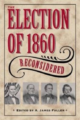 Election of 1860 Reconsidered - A. James Fuller